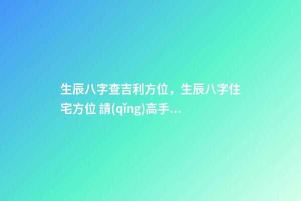 生辰八字查吉利方位，生辰八字住宅方位 請(qǐng)高手幫忙測(cè)算一下自己的命運(yùn)-第1張-觀點(diǎn)-玄機(jī)派